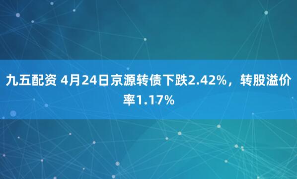九五配资 4月24日京源转债下跌2.42%，转股溢价率1.17%