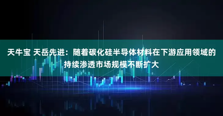 天牛宝 天岳先进：随着碳化硅半导体材料在下游应用领域的持续渗透市场规模不断扩大