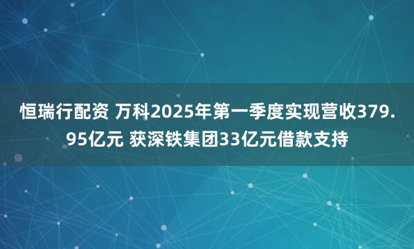恒瑞行配资 万科2025年第一季度实现营收379.95亿元 获深铁集团33亿元借款支持