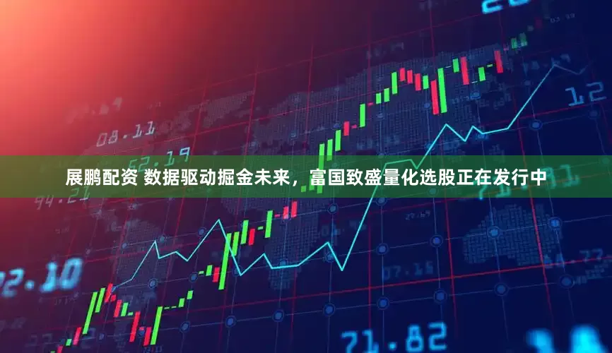 展鹏配资 数据驱动掘金未来，富国致盛量化选股正在发行中