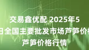 交易鑫优配 2025年5月24日全国主要批发市场芦笋价格行情