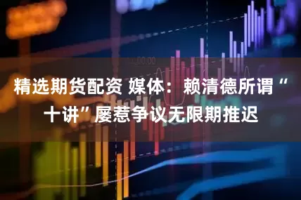 精选期货配资 媒体：赖清德所谓“十讲”屡惹争议无限期推迟