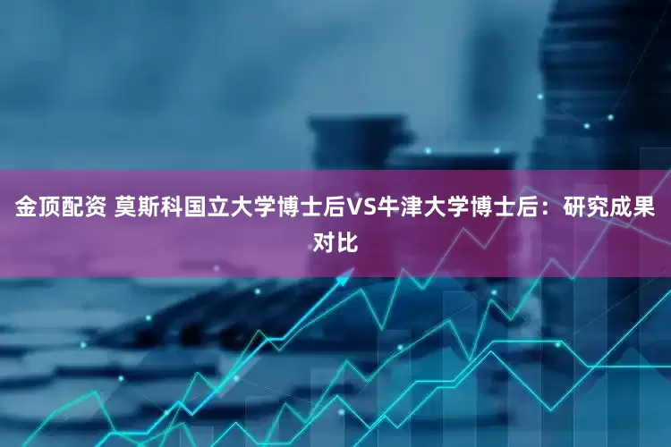 金顶配资 莫斯科国立大学博士后VS牛津大学博士后：研究成果对比