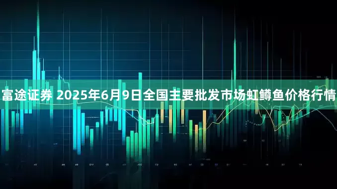 富途证券 2025年6月9日全国主要批发市场虹鳟鱼价格行情