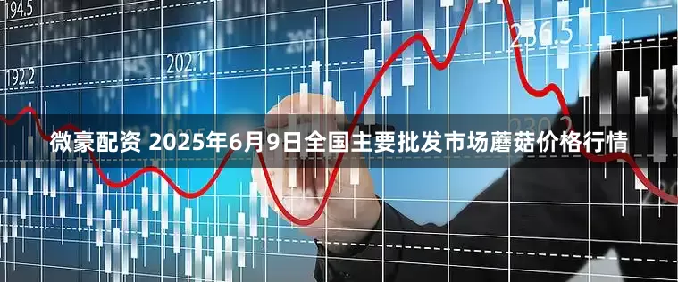 微豪配资 2025年6月9日全国主要批发市场蘑菇价格行情