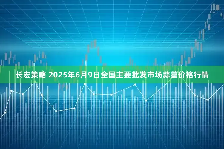 长宏策略 2025年6月9日全国主要批发市场蒜薹价格行情